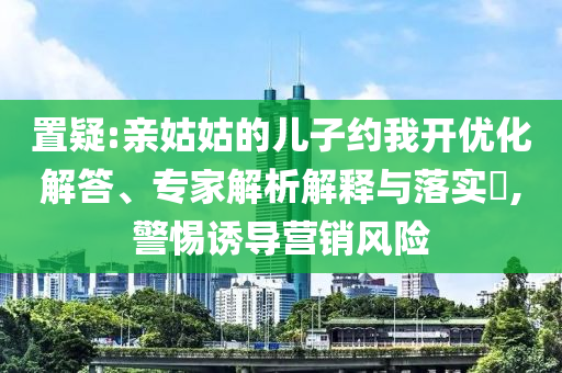 置疑:親姑姑的兒子約我開優(yōu)化解答、專家解析解釋與落實?,警惕誘導(dǎo)營銷風(fēng)險