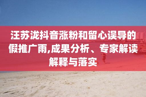 汪蘇瀧抖音漲粉和留心誤導(dǎo)的假推廣雨,成果分析、專家解讀解釋與落實(shí)