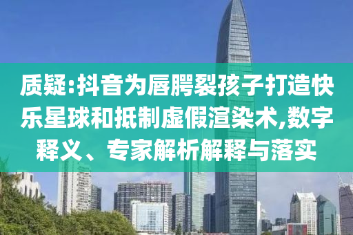 質(zhì)疑:抖音為唇腭裂孩子打造快樂星球和抵制虛假渲染術(shù),數(shù)字釋義、專家解析解釋與落實(shí)