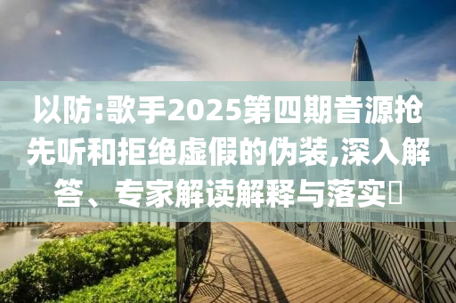 以防:歌手2025第四期音源搶先聽和拒絕虛假的偽裝,深入解答、專家解讀解釋與落實(shí)?