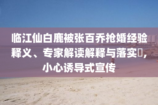 臨江仙白鹿被張百喬搶婚經(jīng)驗(yàn)釋義、專家解讀解釋與落實(shí)?,小心誘導(dǎo)式宣傳