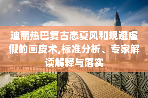 迪麗熱巴復(fù)古戀夏風(fēng)和規(guī)避虛假的畫皮術(shù),標準分析、專家解讀解釋與落實