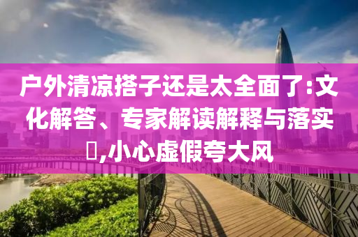 戶外清涼搭子還是太全面了:文化解答、專家解讀解釋與落實?,小心虛假夸大風(fēng)
