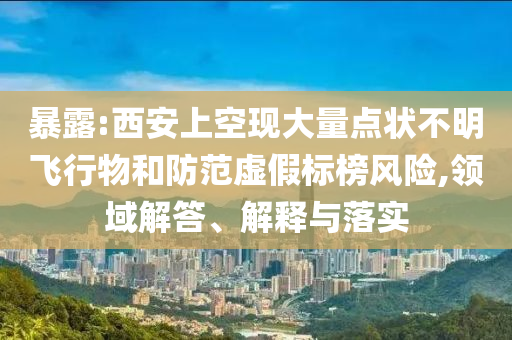 暴露:西安上空現(xiàn)大量點狀不明飛行物和防范虛假標榜風(fēng)險,領(lǐng)域解答、解釋與落實