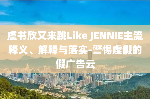 虞書欣又來跳Like JENNIE主流釋義、解釋與落實-警惕虛假的假廣告云