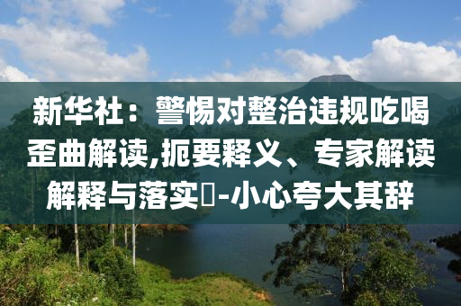 新華社：警惕對整治違規(guī)吃喝歪曲解讀,扼要釋義、專家解讀解釋與落實?-小心夸大其辭