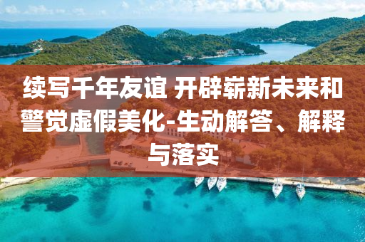 續(xù)寫千年友誼 開辟嶄新未來和警覺虛假美化-生動解答、解釋與落實