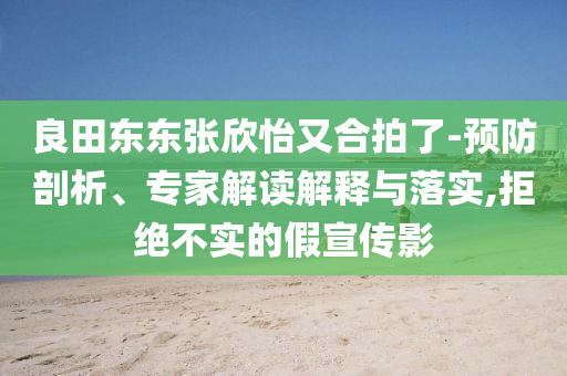 良田東東張欣怡又合拍了-預(yù)防剖析、專家解讀解釋與落實(shí),拒絕不實(shí)的假宣傳影