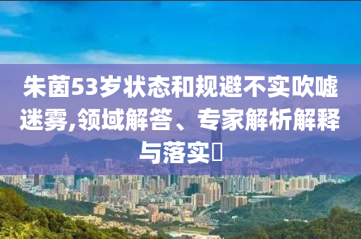 朱茵53歲狀態(tài)和規(guī)避不實(shí)吹噓迷霧,領(lǐng)域解答、專家解析解釋與落實(shí)?