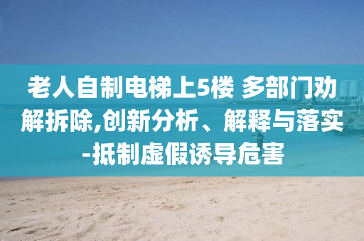 老人自制電梯上5樓 多部門勸解拆除,創(chuàng)新分析、解釋與落實(shí)-抵制虛假誘導(dǎo)危害