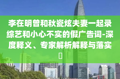李在明曾和秋瓷炫夫妻一起錄綜藝和小心不實(shí)的假?gòu)V告詞-深度釋義、專家解析解釋與落實(shí)?