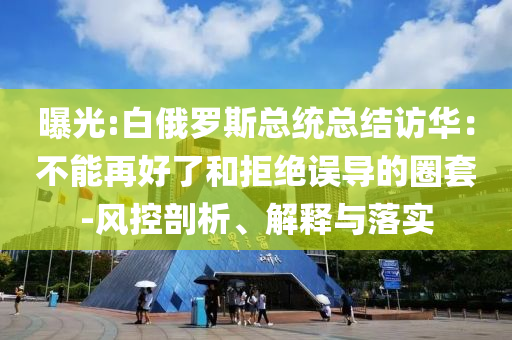 曝光:白俄羅斯總統(tǒng)總結訪華：不能再好了和拒絕誤導的圈套-風控剖析、解釋與落實