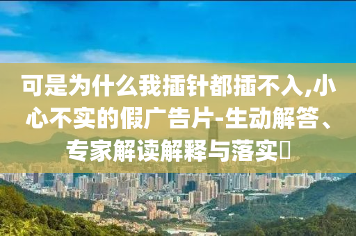 可是為什么我插針都插不入,小心不實的假廣告片-生動解答、專家解讀解釋與落實?