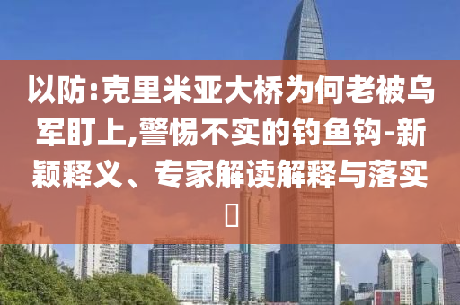 以防:克里米亞大橋為何老被烏軍盯上,警惕不實的釣魚鉤-新穎釋義、專家解讀解釋與落實?