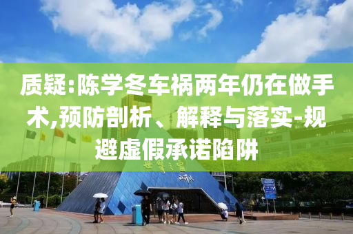 質疑:陳學冬車禍兩年仍在做手術,預防剖析、解釋與落實-規(guī)避虛假承諾陷阱