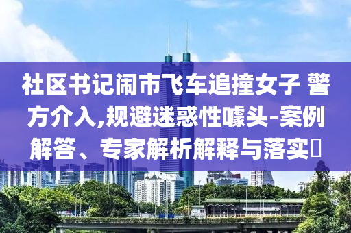社區(qū)書記鬧市飛車追撞女子 警方介入,規(guī)避迷惑性噱頭-案例解答、專家解析解釋與落實?