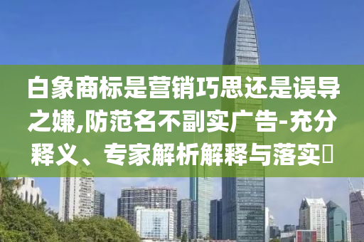 白象商標是營銷巧思還是誤導之嫌,防范名不副實廣告-充分釋義、專家解析解釋與落實?