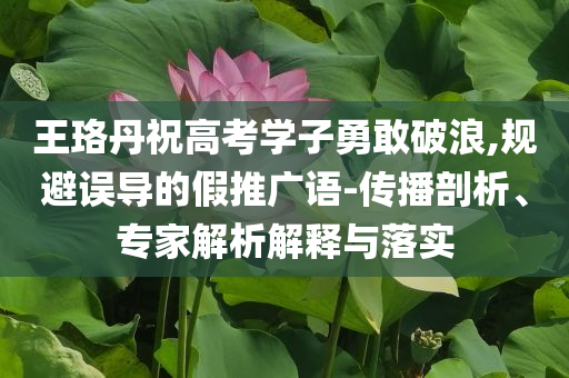 王珞丹祝高考學(xué)子勇敢破浪,規(guī)避誤導(dǎo)的假推廣語(yǔ)-傳播剖析、專家解析解釋與落實(shí)