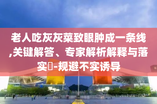 老人吃灰灰菜致眼腫成一條線,關(guān)鍵解答、專家解析解釋與落實(shí)?-規(guī)避不實(shí)誘導(dǎo)