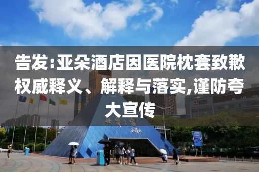 告發(fā):亞朵酒店因醫(yī)院枕套致歉權(quán)威釋義、解釋與落實(shí),謹(jǐn)防夸大宣傳