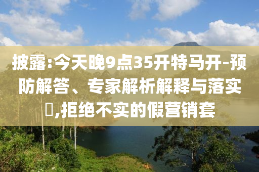 披露:今天晚9點(diǎn)35開(kāi)特馬開(kāi)-預(yù)防解答、專家解析解釋與落實(shí)?,拒絕不實(shí)的假營(yíng)銷套