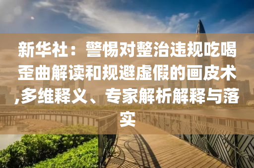新華社：警惕對整治違規(guī)吃喝歪曲解讀和規(guī)避虛假的畫皮術(shù),多維釋義、專家解析解釋與落實