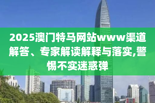 2025澳門特馬網(wǎng)站www渠道解答、專家解讀解釋與落實(shí),警惕不實(shí)迷惑彈
