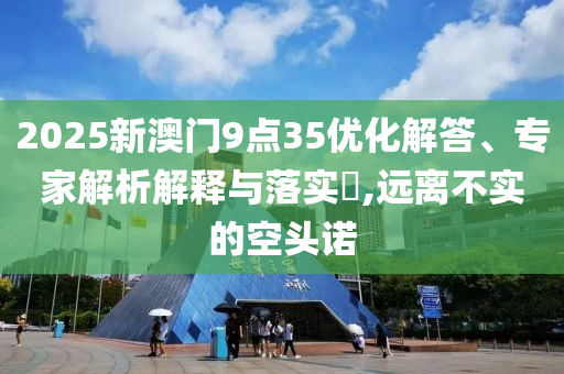 2025新澳門9點(diǎn)35優(yōu)化解答、專家解析解釋與落實(shí)?,遠(yuǎn)離不實(shí)的空頭諾