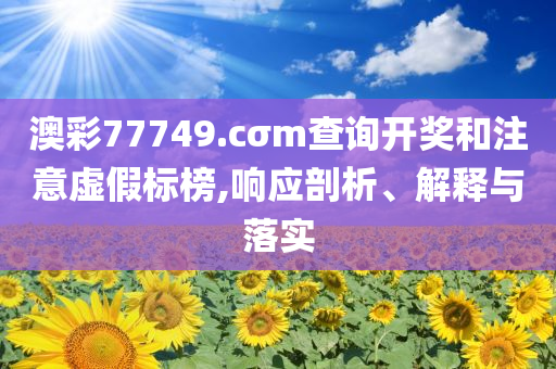 澳彩77749.cσm查詢開獎和注意虛假標(biāo)榜,響應(yīng)剖析、解釋與落實(shí)