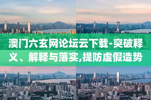 澳門六玄網(wǎng)論壇云下載-突破釋義、解釋與落實(shí),提防虛假造勢