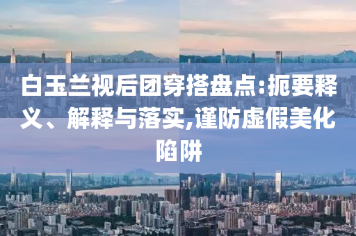 白玉蘭視后團穿搭盤點:扼要釋義、解釋與落實,謹防虛假美化陷阱