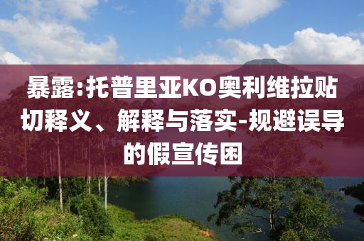 暴露:托普里亞KO奧利維拉貼切釋義、解釋與落實(shí)-規(guī)避誤導(dǎo)的假宣傳困