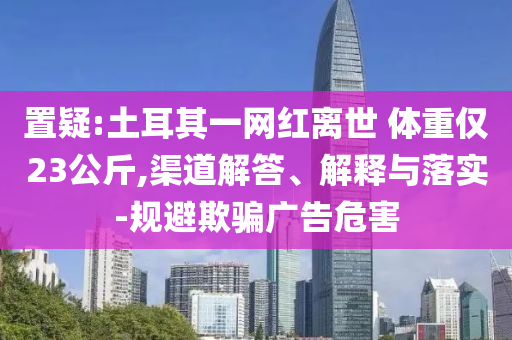 置疑:土耳其一網(wǎng)紅離世 體重僅23公斤,渠道解答、解釋與落實(shí)-規(guī)避欺騙廣告危害