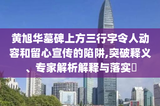黃旭華墓碑上方三行字令人動(dòng)容和留心宣傳的陷阱,突破釋義、專家解析解釋與落實(shí)?