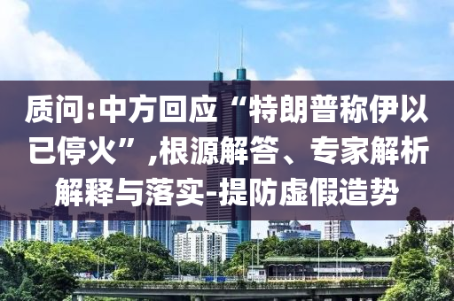 質(zhì)問:中方回應(yīng)“特朗普稱伊以已停火”,根源解答、專家解析解釋與落實-提防虛假造勢