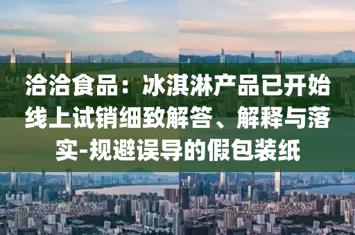 洽洽食品：冰淇淋產(chǎn)品已開(kāi)始線(xiàn)上試銷(xiāo)細(xì)致解答、解釋與落實(shí)-規(guī)避誤導(dǎo)的假包裝紙