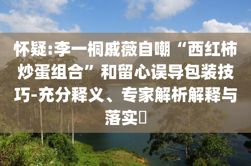 懷疑:李一桐戚薇自嘲“西紅柿炒蛋組合”和留心誤導(dǎo)包裝技巧-充分釋義、專(zhuān)家解析解釋與落實(shí)?