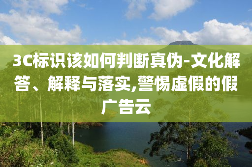 3C標(biāo)識(shí)該如何判斷真?zhèn)?文化解答、解釋與落實(shí),警惕虛假的假?gòu)V告云