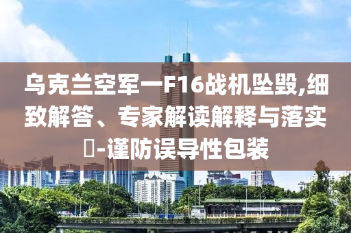 烏克蘭空軍一F16戰(zhàn)機(jī)墜毀,細(xì)致解答、專(zhuān)家解讀解釋與落實(shí)?-謹(jǐn)防誤導(dǎo)性包裝
