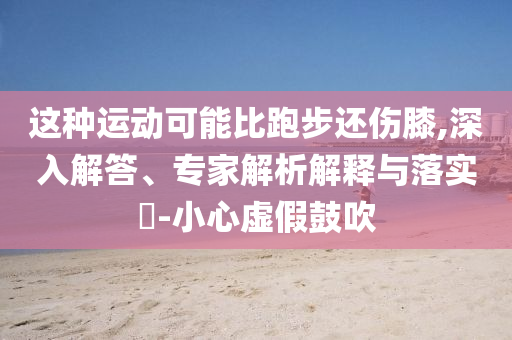 這種運(yùn)動(dòng)可能比跑步還傷膝,深入解答、專(zhuān)家解析解釋與落實(shí)?-小心虛假鼓吹