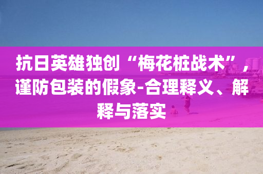 抗日英雄獨(dú)創(chuàng)“梅花樁戰(zhàn)術(shù)”,謹(jǐn)防包裝的假象-合理釋義、解釋與落實(shí)