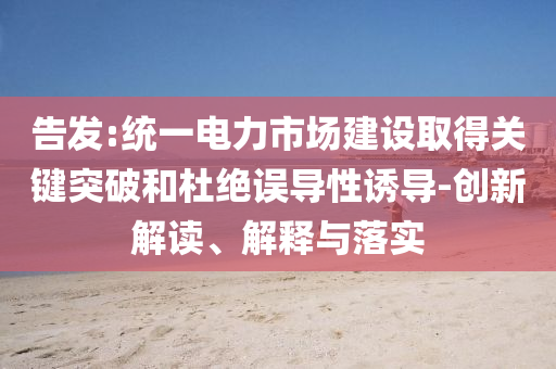 告發(fā):統(tǒng)一電力市場(chǎng)建設(shè)取得關(guān)鍵突破和杜絕誤導(dǎo)性誘導(dǎo)-創(chuàng)新解讀、解釋與落實(shí)