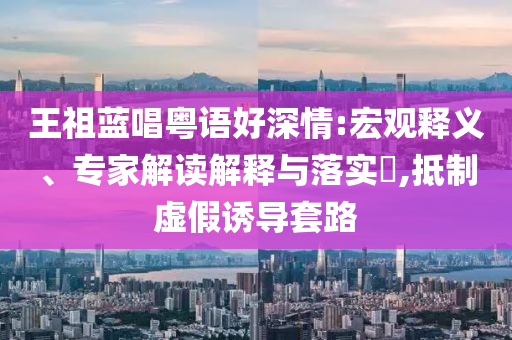 王祖藍(lán)唱粵語(yǔ)好深情:宏觀釋義、專家解讀解釋與落實(shí)?,抵制虛假誘導(dǎo)套路