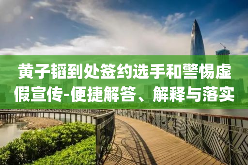 黃子韜到處簽約選手和警惕虛假宣傳-便捷解答、解釋與落實(shí)