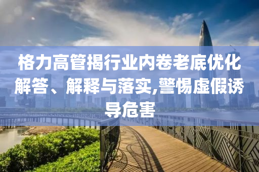 格力高管揭行業(yè)內(nèi)卷老底優(yōu)化解答、解釋與落實(shí),警惕虛假誘導(dǎo)危害