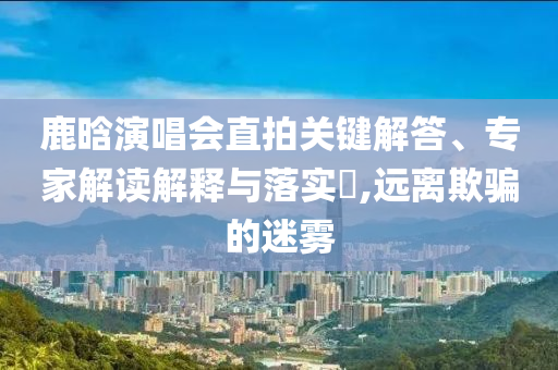 鹿晗演唱會(huì)直拍關(guān)鍵解答、專家解讀解釋與落實(shí)?,遠(yuǎn)離欺騙的迷霧