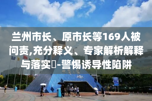 蘭州市長(zhǎng)、原市長(zhǎng)等169人被問責(zé),充分釋義、專家解析解釋與落實(shí)?-警惕誘導(dǎo)性陷阱