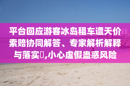 平臺(tái)回應(yīng)游客冰島租車遭天價(jià)索賠協(xié)同解答、專家解析解釋與落實(shí)?,小心虛假蠱惑風(fēng)險(xiǎn)