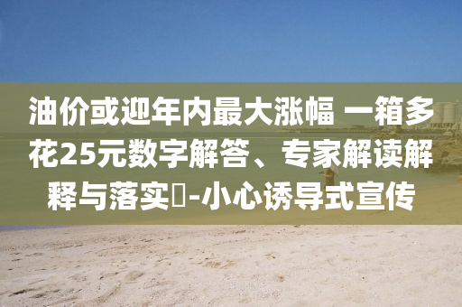 油價(jià)或迎年內(nèi)最大漲幅 一箱多花25元數(shù)字解答、專家解讀解釋與落實(shí)?-小心誘導(dǎo)式宣傳