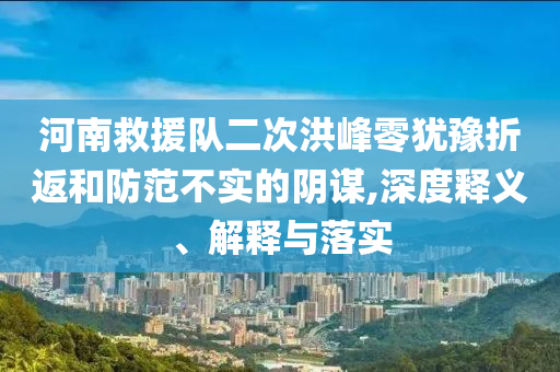 河南救援隊二次洪峰零猶豫折返和防范不實的陰謀,深度釋義、解釋與落實